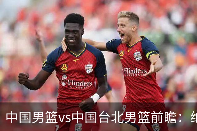 中国男篮vs中国台北男篮前瞻：绝境一战已无退路 杨瀚森率队全力争胜