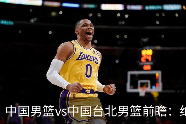 中国男篮vs中国台北男篮前瞻：绝境一战已无退路 杨瀚森率队全力争胜